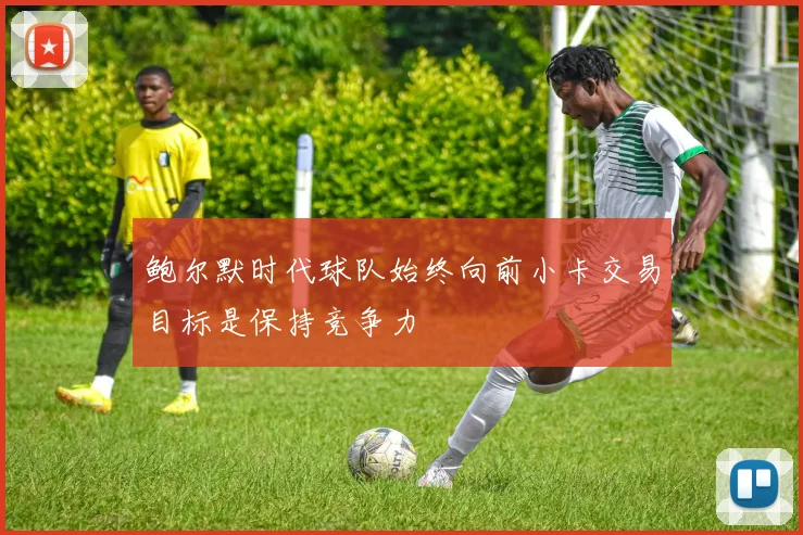 鲍尔默时代球队始终向前小卡交易目标是保持竞争力
