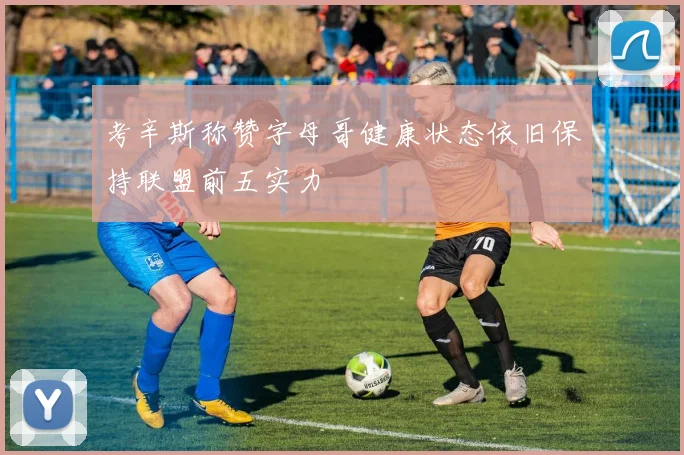 考辛斯称赞字母哥健康状态依旧保持联盟前五实力