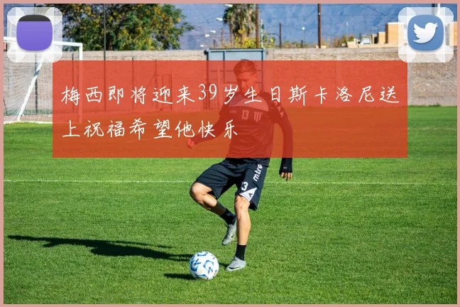 梅西即将迎来39岁生日斯卡洛尼送上祝福希望他快乐