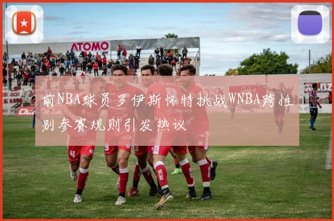前NBA球员罗伊斯怀特挑战WNBA跨性别参赛规则引发热议