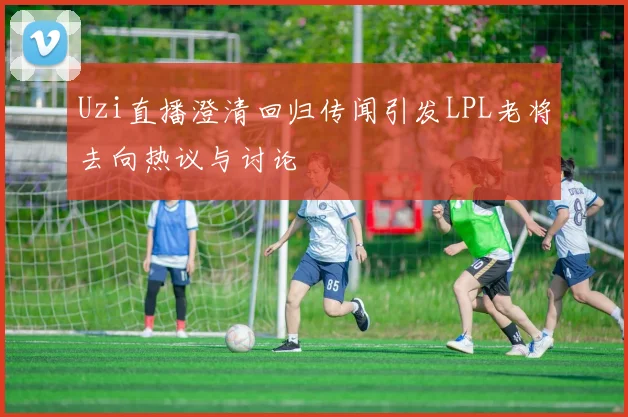 Uzi直播澄清回归传闻引发LPL老将去向热议与讨论